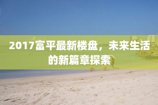 2017富平最新楼盘，未来生活的新篇章探索