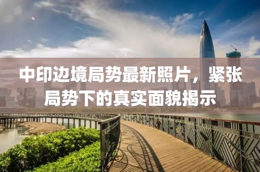 中印边境局势最新照片，紧张局势下的真实面貌揭示