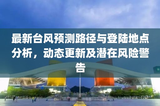 最新台风预测路径与登陆地点分析，动态更新及潜在风险警告