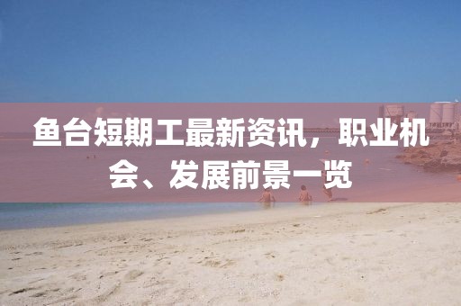 鱼台短期工最新资讯，职业机会、发展前景一览