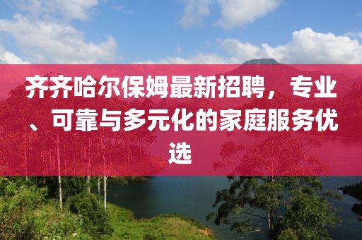 齐齐哈尔保姆最新招聘，专业、可靠与多元化的家庭服务优选