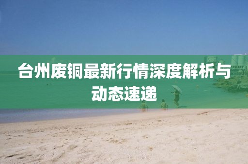 台州废铜最新行情深度解析与动态速递