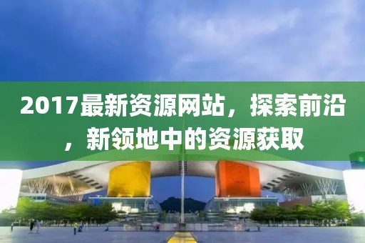2017最新资源网站，探索前沿，新领地中的资源获取