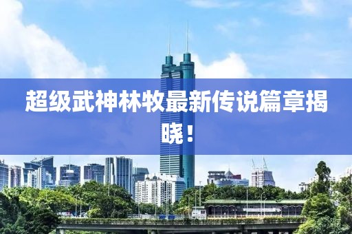 超级武神林牧最新传说篇章揭晓！