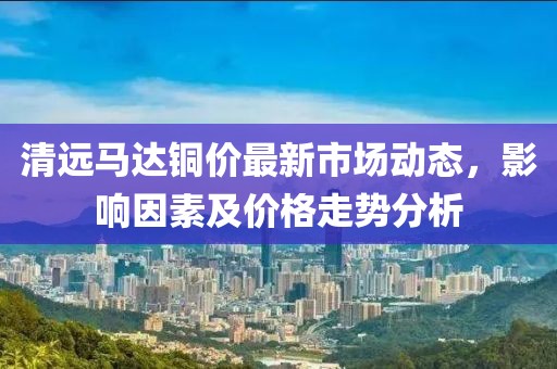清远马达铜价最新市场动态，影响因素及价格走势分析