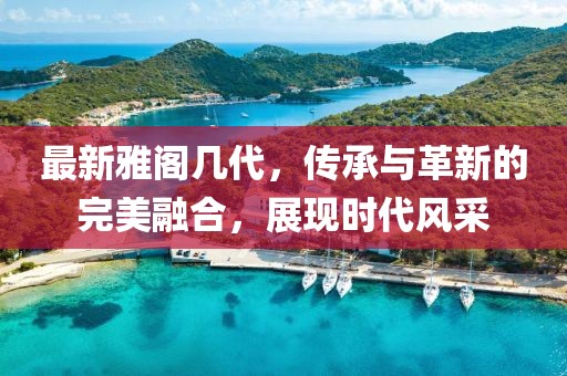最新雅阁几代，传承与革新的完美融合，展现时代风采