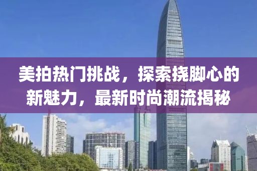 美拍热门挑战，探索挠脚心的新魅力，最新时尚潮流揭秘