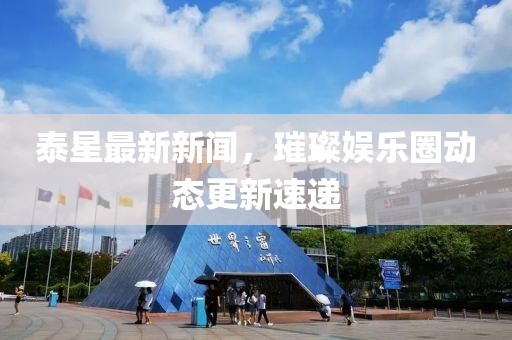 泰星最新新闻，璀璨娱乐圈动态更新速递