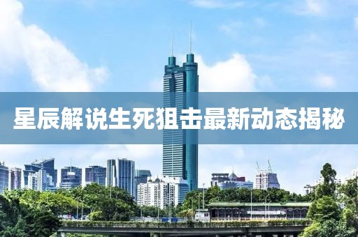 星辰解说生死狙击最新动态揭秘