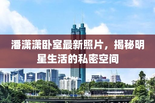 潘潇潇卧室最新照片，揭秘明星生活的私密空间