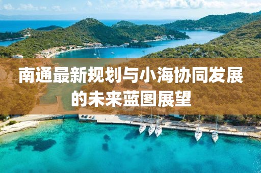 南通最新规划与小海协同发展的未来蓝图展望