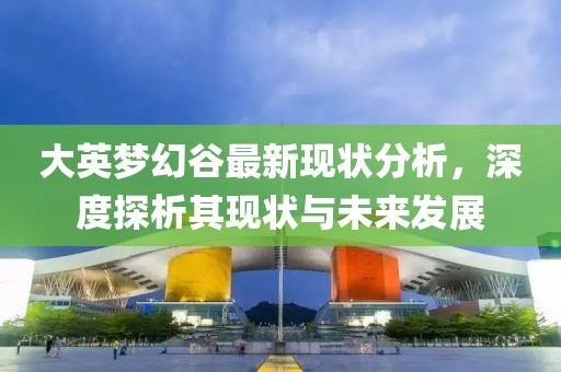 大英梦幻谷最新现状分析，深度探析其现状与未来发展