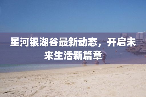星河银湖谷最新动态，开启未来生活新篇章