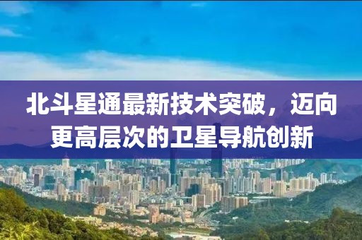 北斗星通最新技术突破，迈向更高层次的卫星导航创新
