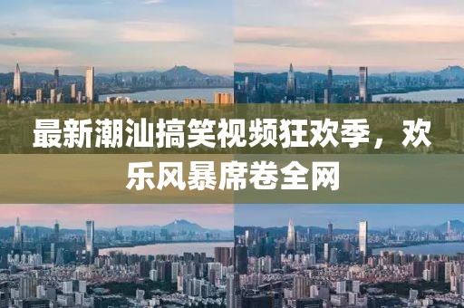 最新潮汕搞笑视频狂欢季，欢乐风暴席卷全网