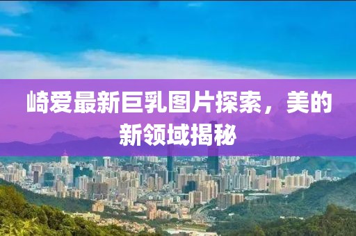 崎爱最新巨乳图片探索，美的新领域揭秘