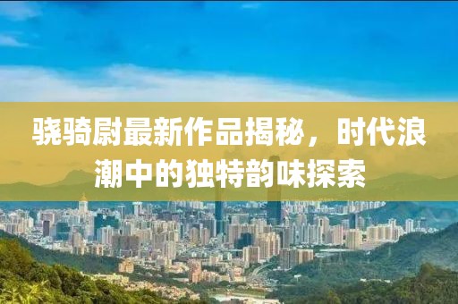 骁骑尉最新作品揭秘，时代浪潮中的独特韵味探索