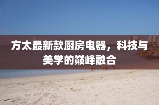 方太最新款厨房电器，科技与美学的巅峰融合