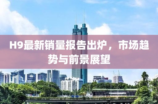 H9最新销量报告出炉，市场趋势与前景展望