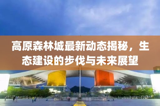 高原森林城最新动态揭秘，生态建设的步伐与未来展望