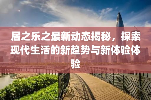 居之乐之最新动态揭秘，探索现代生活的新趋势与新体验体验