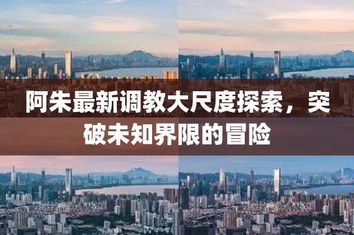 阿朱最新调教大尺度探索，突破未知界限的冒险