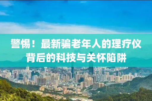 警惕！最新骗老年人的理疗仪背后的科技与关怀陷阱