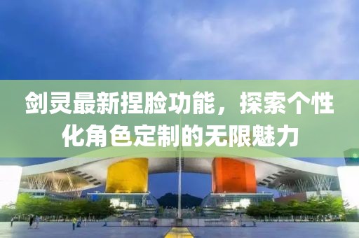 剑灵最新捏脸功能，探索个性化角色定制的无限魅力