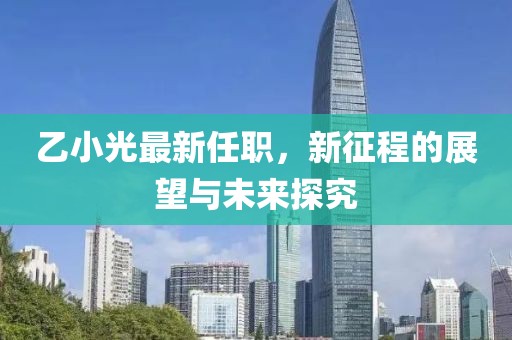乙小光最新任职，新征程的展望与未来探究