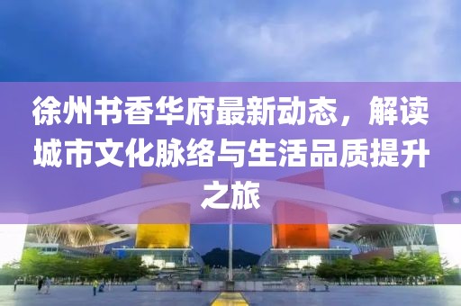 徐州书香华府最新动态，解读城市文化脉络与生活品质提升之旅
