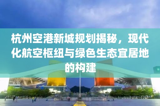 杭州空港新城规划揭秘，现代化航空枢纽与绿色生态宜居地的构建