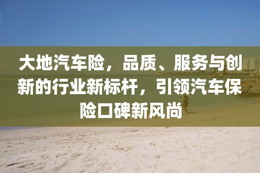大地汽车险，品质、服务与创新的行业新标杆，引领汽车保险口碑新风尚