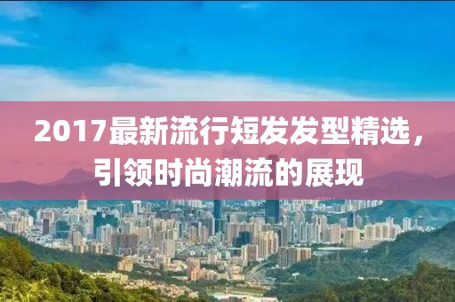 2017最新流行短发发型精选，引领时尚潮流的展现