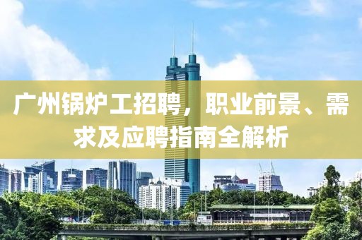 广州锅炉工招聘，职业前景、需求及应聘指南全解析