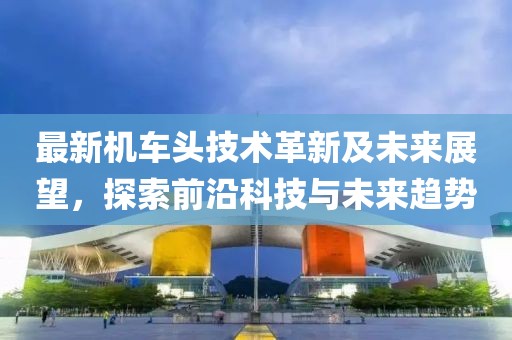 最新机车头技术革新及未来展望，探索前沿科技与未来趋势