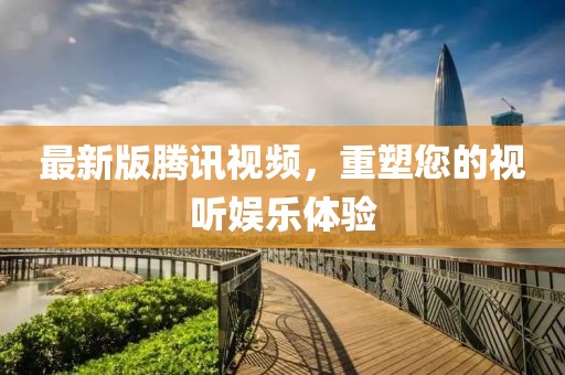 最新版腾讯视频，重塑您的视听娱乐体验
