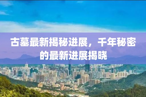 古墓最新揭秘进展，千年秘密的最新进展揭晓