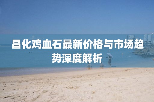 昌化鸡血石最新价格与市场趋势深度解析