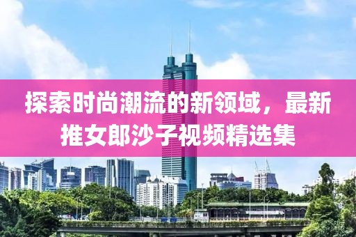 探索时尚潮流的新领域，最新推女郎沙子视频精选集