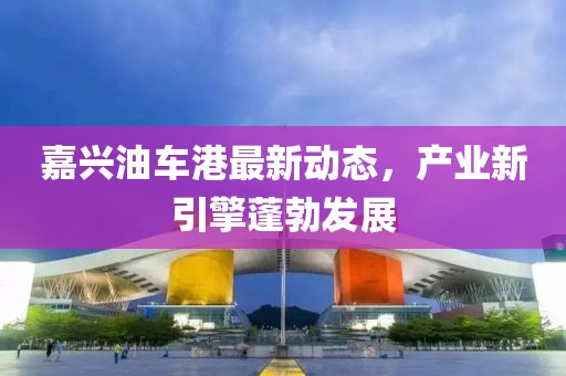 嘉兴油车港最新动态，产业新引擎蓬勃发展