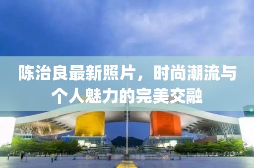 陈治良最新照片，时尚潮流与个人魅力的完美交融