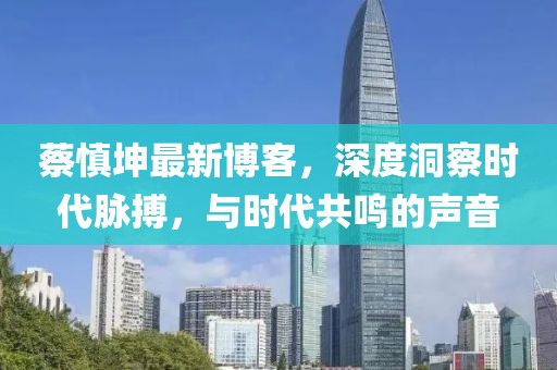蔡慎坤最新博客，深度洞察时代脉搏，与时代共鸣的声音