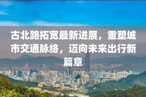 古北路拓宽最新进展，重塑城市交通脉络，迈向未来出行新篇章