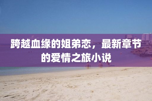 跨越血缘的姐弟恋，最新章节的爱情之旅小说