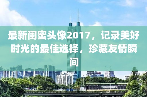 最新闺蜜头像2017，记录美好时光的最佳选择，珍藏友情瞬间