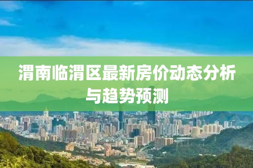 渭南临渭区最新房价动态分析与趋势预测
