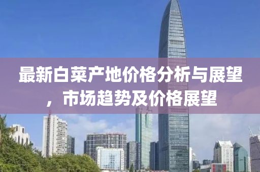 最新白菜产地价格分析与展望，市场趋势及价格展望