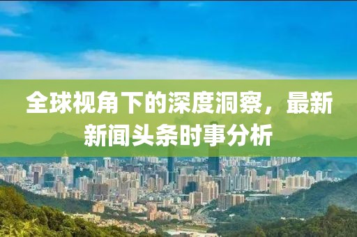 全球视角下的深度洞察，最新新闻头条时事分析