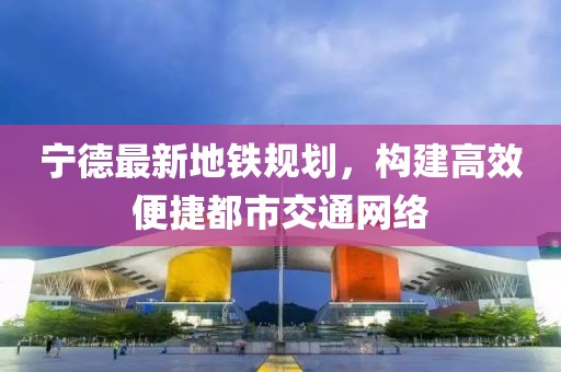 宁德最新地铁规划，构建高效便捷都市交通网络