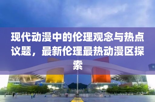 现代动漫中的伦理观念与热点议题，最新伦理最热动漫区探索